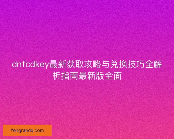 dnfcdkey最新获取攻略与兑换技巧全解析指南最新版全面